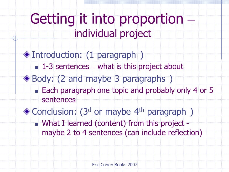 Eric Cohen Books 2007 Getting it into proportion – individual project Introduction: (1 paragraph ) 1-3 sentences – what is this project about Body: (2 and maybe 3 paragraphs ) Each paragraph one topic and probably only 4 or 5 sentences Conclusion: (3 d or maybe 4 th paragraph ) What I learned (content) from this project - maybe 2 to 4 sentences (can include reflection)