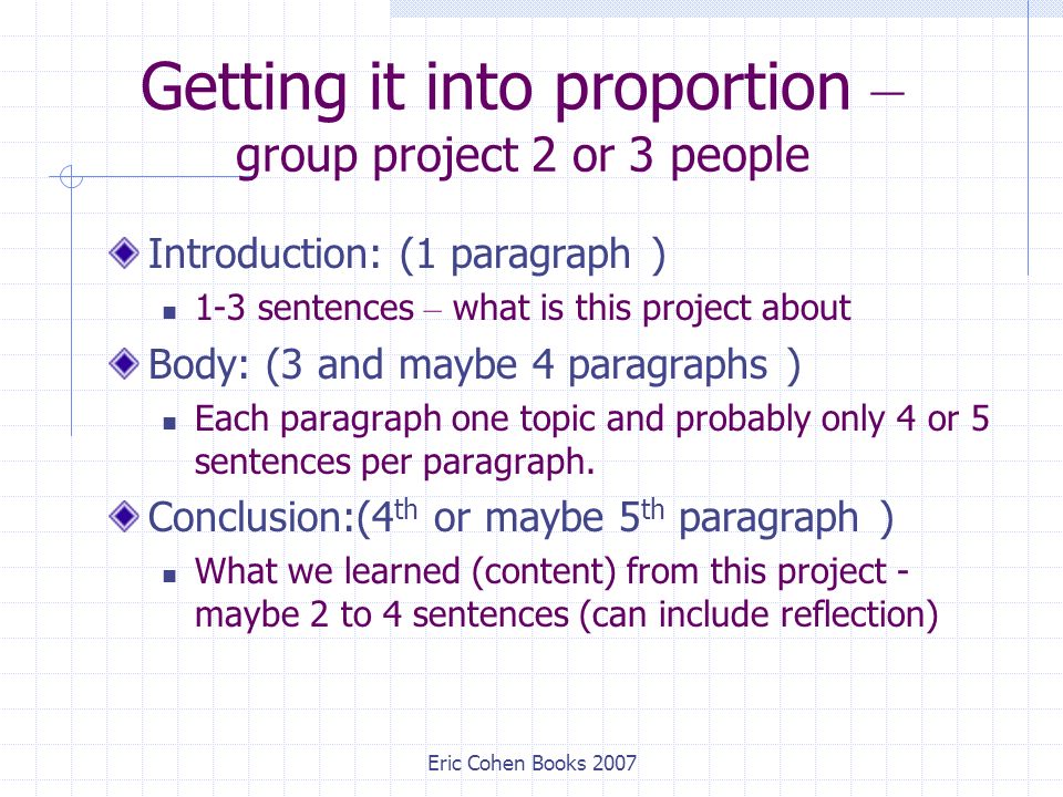 Eric Cohen Books 2007 Getting it into proportion – group project 2 or 3 people Introduction: (1 paragraph ) 1-3 sentences – what is this project about Body: (3 and maybe 4 paragraphs ) Each paragraph one topic and probably only 4 or 5 sentences per paragraph.