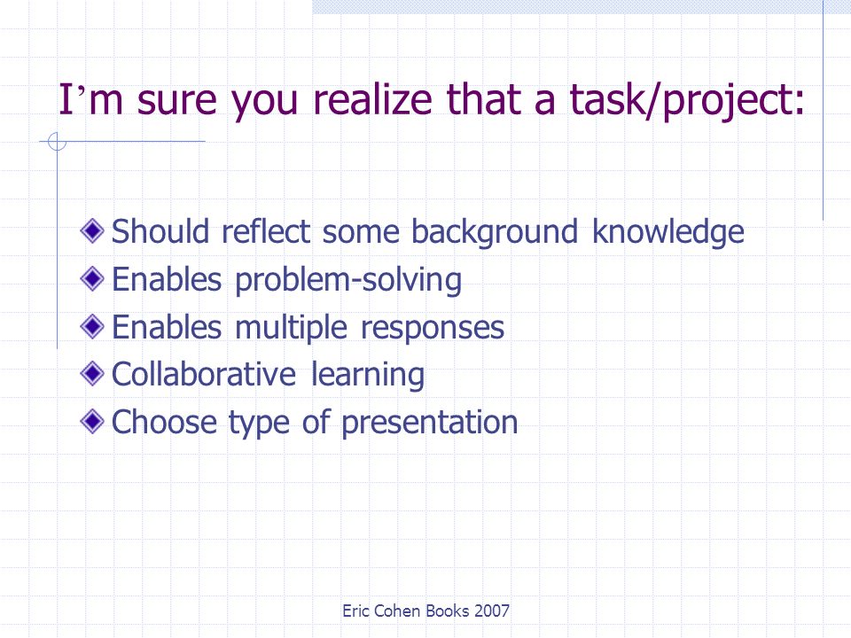 Eric Cohen Books 2007 I ’ m sure you realize that a task/project: Should reflect some background knowledge Enables problem-solving Enables multiple responses Collaborative learning Choose type of presentation