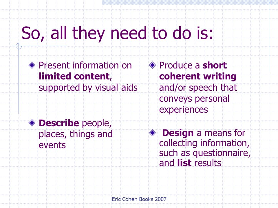 Eric Cohen Books 2007 So, all they need to do is: Present information on limited content, supported by visual aids Describe people, places, things and events Produce a short coherent writing and/or speech that conveys personal experiences Design a means for collecting information, such as questionnaire, and list results