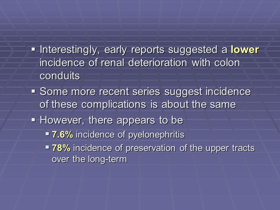  Interestingly, early reports suggested a lower incidence of renal deterioration with colon conduits  Some more recent series suggest incidence of these complications is about the same  However, there appears to be  7.6% incidence of pyelonephritis  78% incidence of preservation of the upper tracts over the long-term