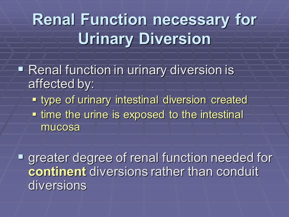 Renal Function necessary for Urinary Diversion  Renal function in urinary diversion is affected by:  type of urinary intestinal diversion created  time the urine is exposed to the intestinal mucosa  greater degree of renal function needed for continent diversions rather than conduit diversions