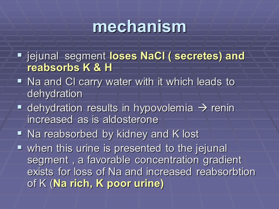 mechanism  jejunal segment loses NaCl ( secretes) and reabsorbs K & H  Na and Cl carry water with it which leads to dehydration  dehydration results in hypovolemia  renin increased as is aldosterone  Na reabsorbed by kidney and K lost  when this urine is presented to the jejunal segment, a favorable concentration gradient exists for loss of Na and increased reabsorbtion of K (Na rich, K poor urine)