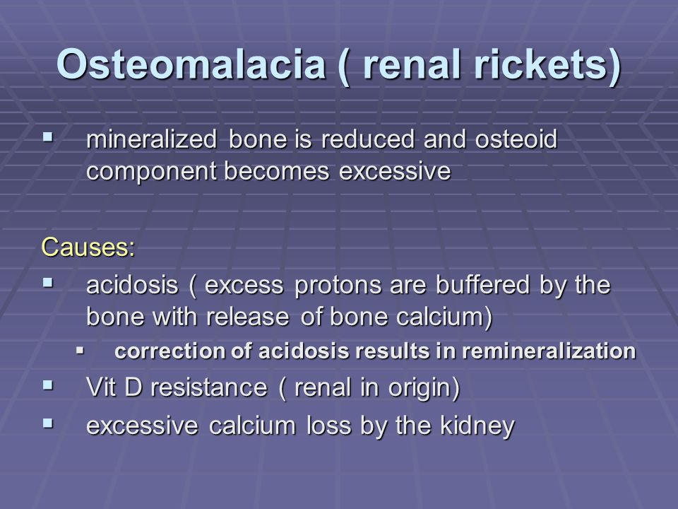 Osteomalacia ( renal rickets)  mineralized bone is reduced and osteoid component becomes excessive Causes:  acidosis ( excess protons are buffered by the bone with release of bone calcium)  correction of acidosis results in remineralization  Vit D resistance ( renal in origin)  excessive calcium loss by the kidney