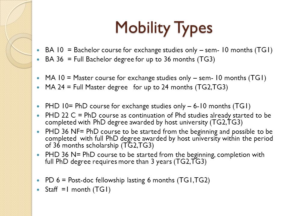 Mobility Types BA 10 = Bachelor course for exchange studies only – sem- 10 months (TG1) BA 36 = Full Bachelor degree for up to 36 months (TG3) MA 10 = Master course for exchange studies only – sem- 10 months (TG1) MA 24 = Full Master degree for up to 24 months (TG2,TG3) PHD 10= PhD course for exchange studies only – 6-10 months (TG1) PHD 22 C = PhD course as continuation of Phd studies already started to be completed with PhD degree awarded by host university (TG2,TG3) PHD 36 NF= PhD course to be started from the beginning and possible to be completed with full PhD degree awarded by host university within the period of 36 months scholarship (TG2,TG3) PHD 36 N= PhD course to be started from the beginning, completion with full PhD degree requires more than 3 years (TG2,TG3) PD 6 = Post-doc fellowship lasting 6 months (TG1,TG2) Staff =1 month (TG1)