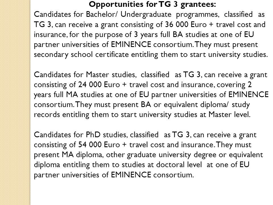 Opportunities for TG 3 grantees: Candidates for Bachelor/ Undergraduate programmes, classified as TG 3, can receive a grant consisting of Euro + travel cost and insurance, for the purpose of 3 years full BA studies at one of EU partner universities of EMINENCE consortium.