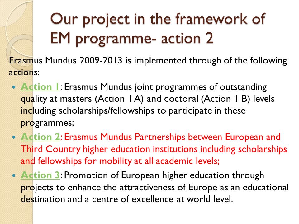 Our project in the framework of EM programme- action 2 Erasmus Mundus is implemented through of the following actions: Action 1: Erasmus Mundus joint programmes of outstanding quality at masters (Action 1 A) and doctoral (Action 1 B) levels including scholarships/fellowships to participate in these programmes; Action 1 Action 2: Erasmus Mundus Partnerships between European and Third Country higher education institutions including scholarships and fellowships for mobility at all academic levels; Action 2 Action 3: Promotion of European higher education through projects to enhance the attractiveness of Europe as an educational destination and a centre of excellence at world level.