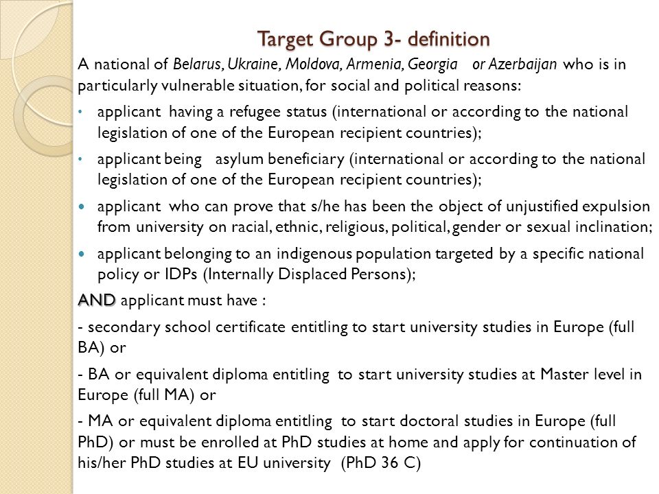 Target Group 3- definition A national of Belarus, Ukraine, Moldova, Armenia, Georgia or Azerbaijan who is in particularly vulnerable situation, for social and political reasons: applicant having a refugee status (international or according to the national legislation of one of the European recipient countries); applicant being asylum beneficiary (international or according to the national legislation of one of the European recipient countries); applicant who can prove that s/he has been the object of unjustified expulsion from university on racial, ethnic, religious, political, gender or sexual inclination; applicant belonging to an indigenous population targeted by a specific national policy or IDPs (Internally Displaced Persons); AND AND applicant must have : - secondary school certificate entitling to start university studies in Europe (full BA) or - BA or equivalent diploma entitling to start university studies at Master level in Europe (full MA) or - MA or equivalent diploma entitling to start doctoral studies in Europe (full PhD) or must be enrolled at PhD studies at home and apply for continuation of his/her PhD studies at EU university (PhD 36 C)