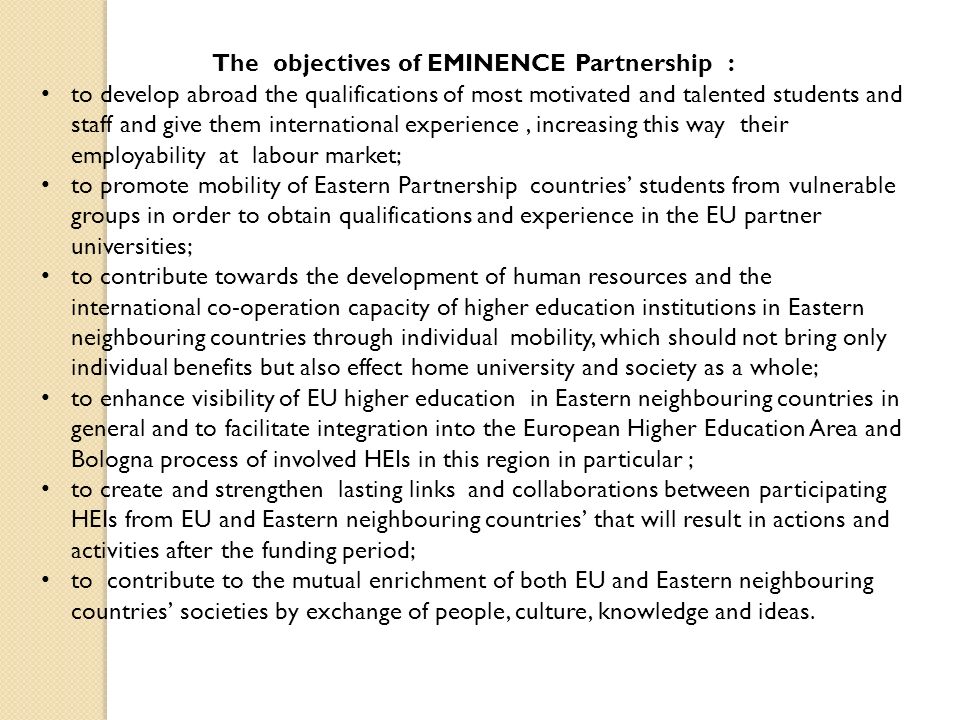 The objectives of EMINENCE Partnership : to develop abroad the qualifications of most motivated and talented students and staff and give them international experience, increasing this way their employability at labour market; to promote mobility of Eastern Partnership countries’ students from vulnerable groups in order to obtain qualifications and experience in the EU partner universities; to contribute towards the development of human resources and the international co-operation capacity of higher education institutions in Eastern neighbouring countries through individual mobility, which should not bring only individual benefits but also effect home university and society as a whole; to enhance visibility of EU higher education in Eastern neighbouring countries in general and to facilitate integration into the European Higher Education Area and Bologna process of involved HEIs in this region in particular ; to create and strengthen lasting links and collaborations between participating HEIs from EU and Eastern neighbouring countries’ that will result in actions and activities after the funding period; to contribute to the mutual enrichment of both EU and Eastern neighbouring countries’ societies by exchange of people, culture, knowledge and ideas.