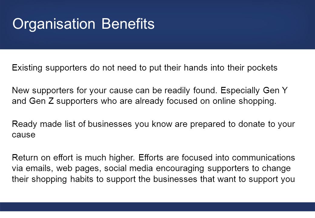 Organisation Benefits Existing supporters do not need to put their hands into their pockets New supporters for your cause can be readily found.