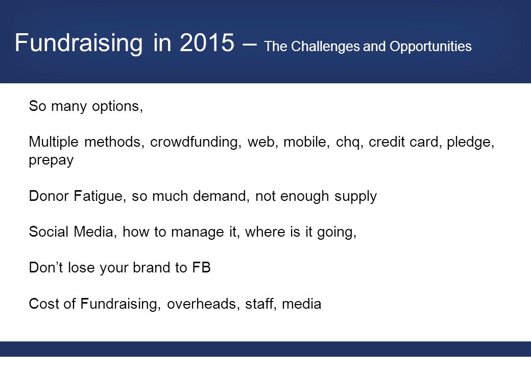 So many options, Multiple methods, crowdfunding, web, mobile, chq, credit card, pledge, prepay Donor Fatigue, so much demand, not enough supply Social Media, how to manage it, where is it going, Don’t lose your brand to FB Cost of Fundraising, overheads, staff, media Fundraising in 2015 – The Challenges and Opportunities