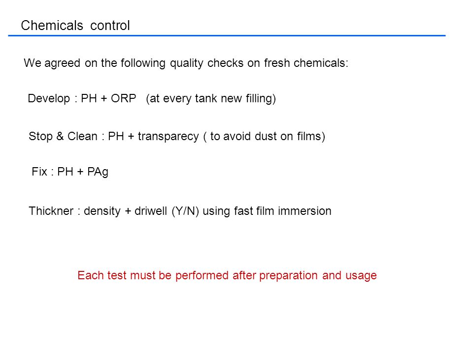 Chemicals control We agreed on the following quality checks on fresh chemicals: Develop : PH + ORP (at every tank new filling) Stop & Clean : PH + transparecy ( to avoid dust on films) Fix : PH + PAg Thickner : density + driwell (Y/N) using fast film immersion Each test must be performed after preparation and usage