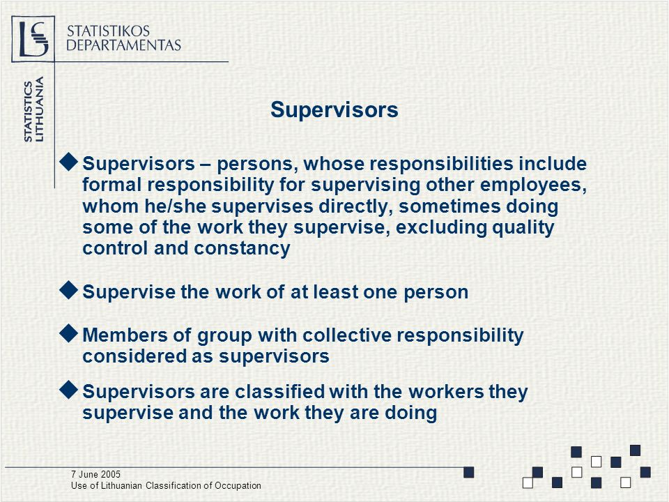 Supervisors  Supervisors – persons, whose responsibilities include formal responsibility for supervising other employees, whom he/she supervises directly, sometimes doing some of the work they supervise, excluding quality control and constancy  Supervise the work of at least one person  Members of group with collective responsibility considered as supervisors  Supervisors are classified with the workers they supervise and the work they are doing 7 June 2005 Use of Lithuanian Classification of Occupation