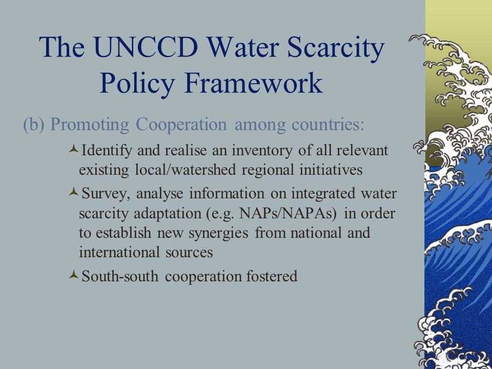 The UNCCD Water Scarcity Policy Framework (b) Promoting Cooperation among countries: Identify and realise an inventory of all relevant existing local/watershed regional initiatives Survey, analyse information on integrated water scarcity adaptation (e.g.