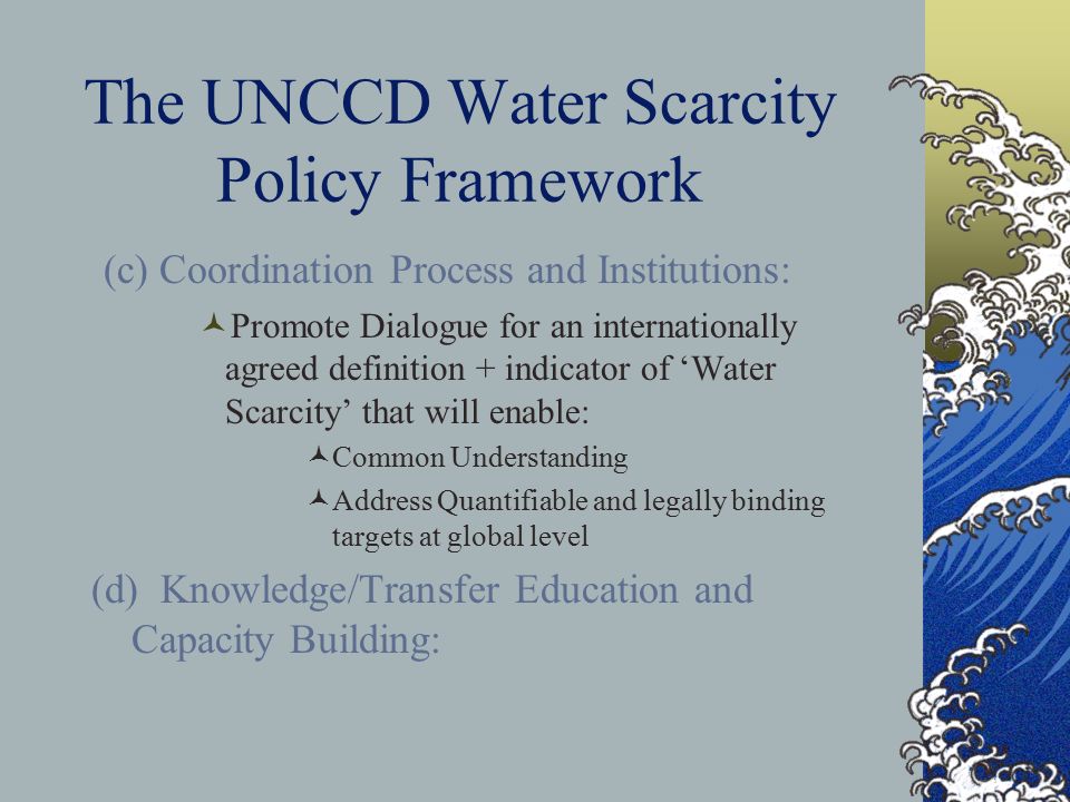 The UNCCD Water Scarcity Policy Framework (c) Coordination Process and Institutions: Promote Dialogue for an internationally agreed definition + indicator of ‘Water Scarcity’ that will enable: Common Understanding Address Quantifiable and legally binding targets at global level (d) Knowledge/Transfer Education and Capacity Building: