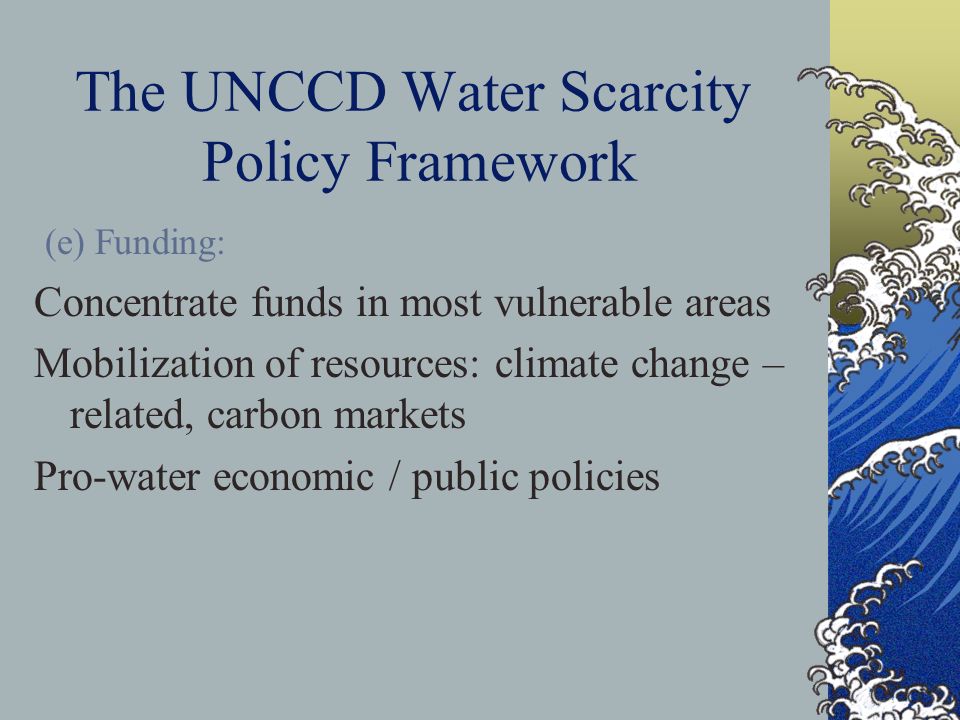 The UNCCD Water Scarcity Policy Framework (e) Funding: Concentrate funds in most vulnerable areas Mobilization of resources: climate change – related, carbon markets Pro-water economic / public policies