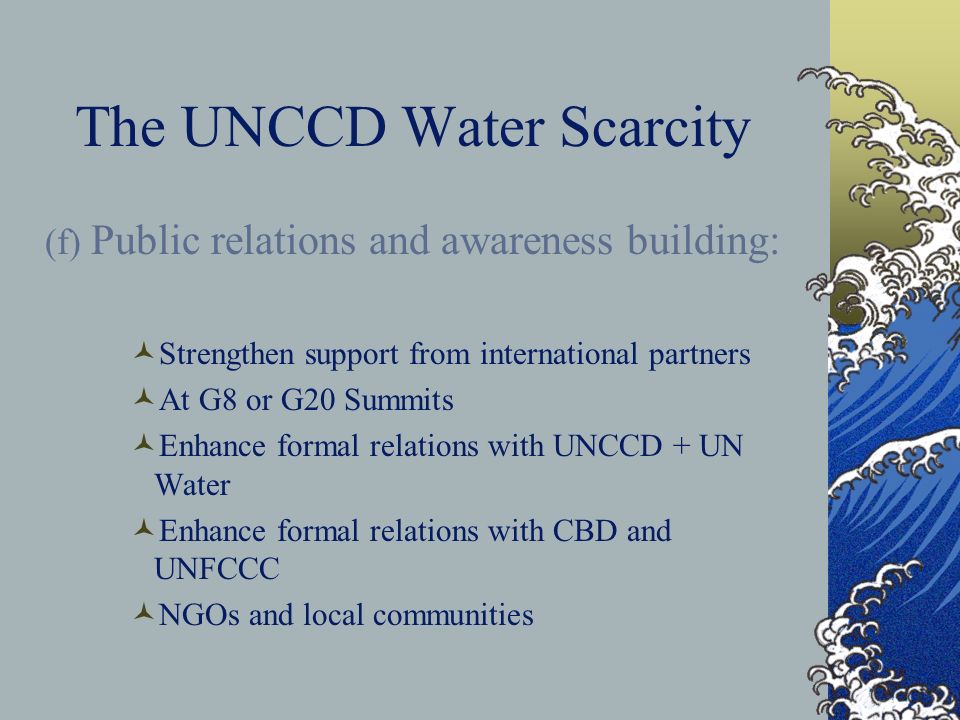 The UNCCD Water Scarcity (f) Public relations and awareness building: Strengthen support from international partners At G8 or G20 Summits Enhance formal relations with UNCCD + UN Water Enhance formal relations with CBD and UNFCCC NGOs and local communities