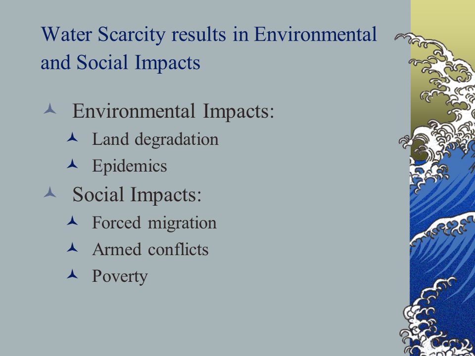 Water Scarcity results in Environmental and Social Impacts Environmental Impacts: Land degradation Epidemics Social Impacts: Forced migration Armed conflicts Poverty