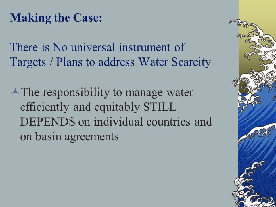 Making the Case: There is No universal instrument of Targets / Plans to address Water Scarcity The responsibility to manage water efficiently and equitably STILL DEPENDS on individual countries and on basin agreements