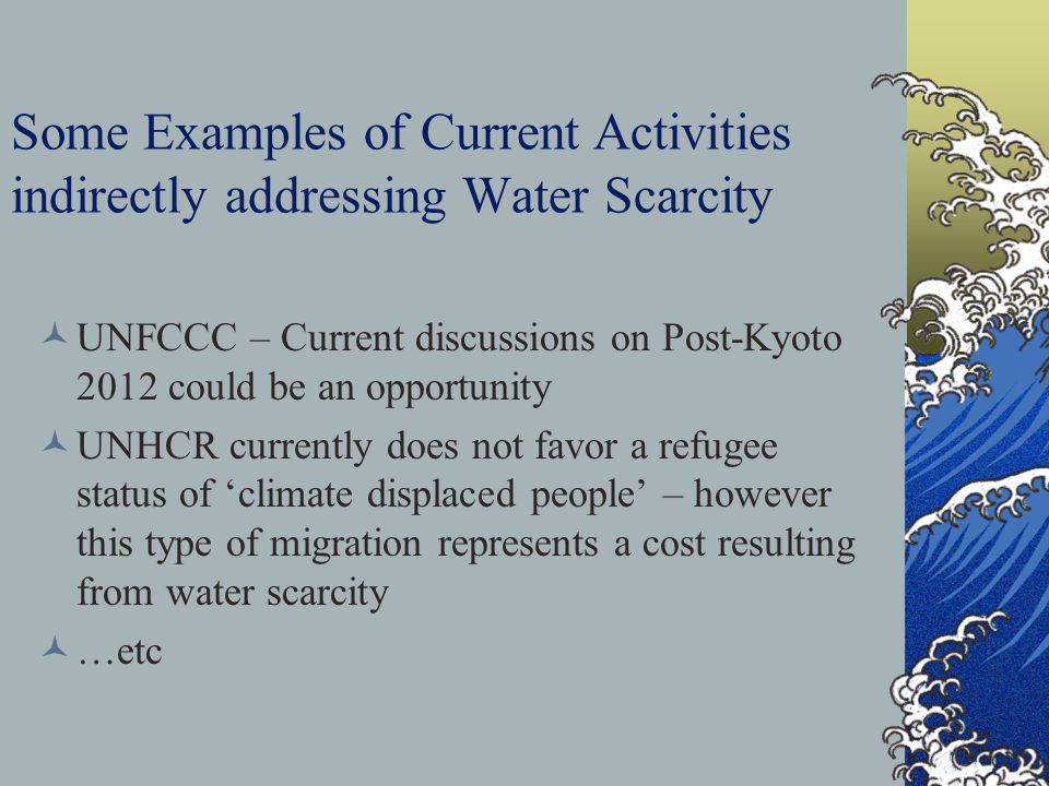 Some Examples of Current Activities indirectly addressing Water Scarcity UNFCCC – Current discussions on Post-Kyoto 2012 could be an opportunity UNHCR currently does not favor a refugee status of ‘climate displaced people’ – however this type of migration represents a cost resulting from water scarcity …etc