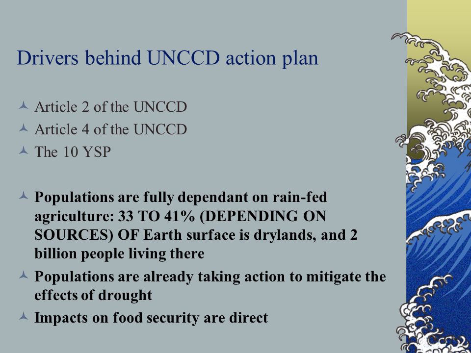 Drivers behind UNCCD action plan Article 2 of the UNCCD Article 4 of the UNCCD The 10 YSP Populations are fully dependant on rain-fed agriculture: 33 TO 41% (DEPENDING ON SOURCES) OF Earth surface is drylands, and 2 billion people living there Populations are already taking action to mitigate the effects of drought Impacts on food security are direct