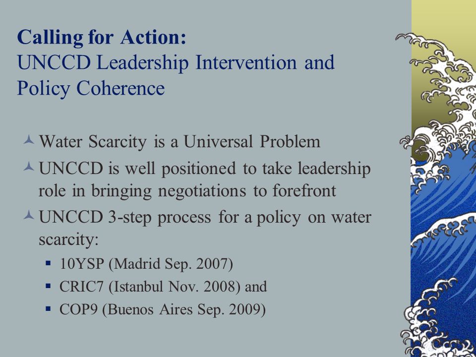 Calling for Action: UNCCD Leadership Intervention and Policy Coherence Water Scarcity is a Universal Problem UNCCD is well positioned to take leadership role in bringing negotiations to forefront UNCCD 3-step process for a policy on water scarcity:  10YSP (Madrid Sep.
