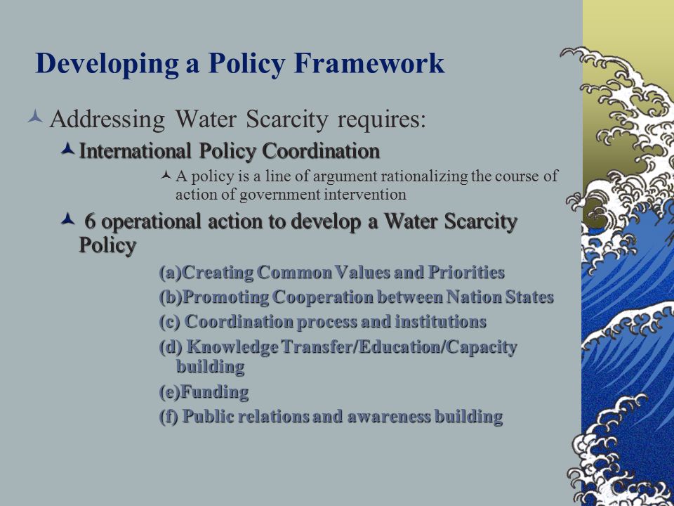 Developing a Policy Framework Addressing Water Scarcity requires: International Policy Coordination International Policy Coordination A policy is a line of argument rationalizing the course of action of government intervention 6 operational action to develop a Water Scarcity Policy 6 operational action to develop a Water Scarcity Policy (a)Creating Common Values and Priorities (b)Promoting Cooperation between Nation States (c) Coordination process and institutions (d) Knowledge Transfer/Education/Capacity building (e)Funding (f) Public relations and awareness building