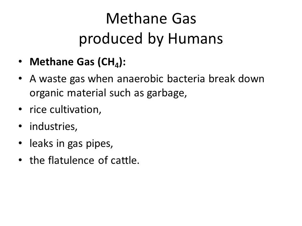 Methane Gas produced by Humans Methane Gas (CH 4 ): A waste gas when anaerobic bacteria break down organic material such as garbage, rice cultivation, industries, leaks in gas pipes, the flatulence of cattle.