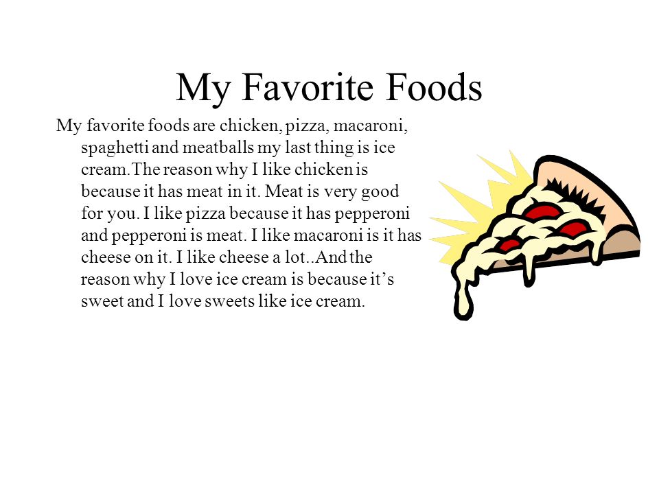 My Favorite Foods My favorite foods are chicken, pizza, macaroni, spaghetti and meatballs my last thing is ice cream.The reason why I like chicken is because it has meat in it.