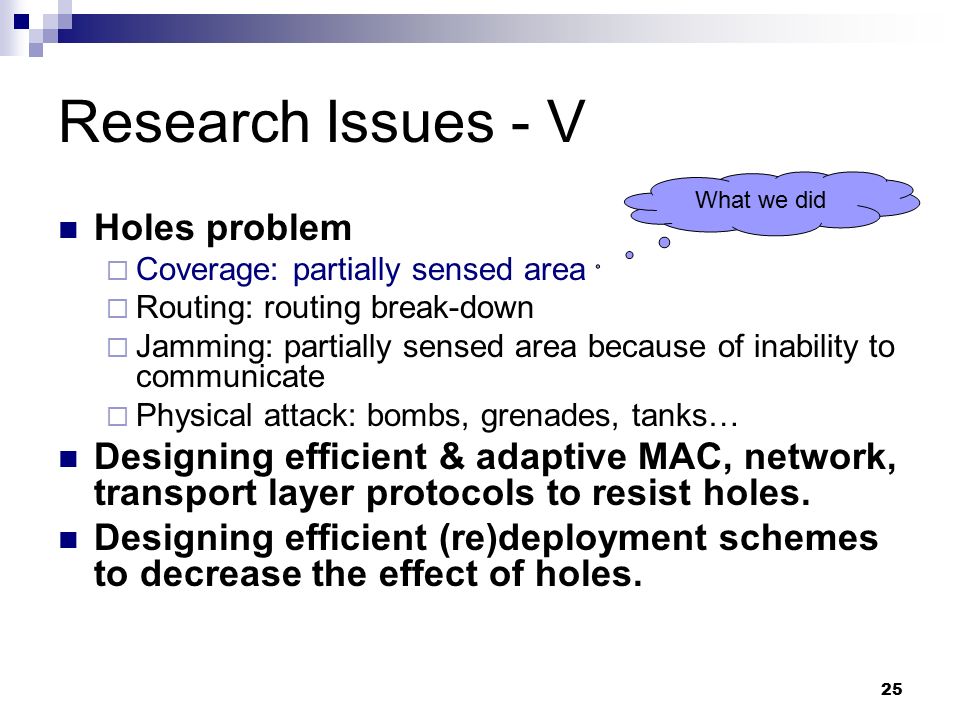 25 Research Issues - V Holes problem  Coverage: partially sensed area  Routing: routing break-down  Jamming: partially sensed area because of inability to communicate  Physical attack: bombs, grenades, tanks… Designing efficient & adaptive MAC, network, transport layer protocols to resist holes.