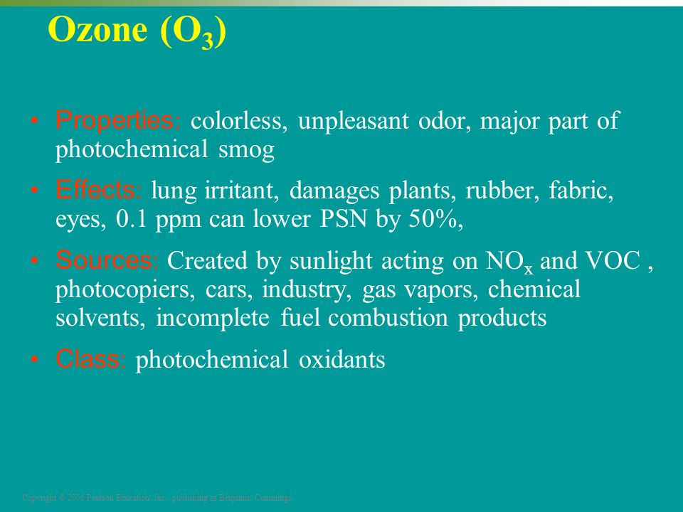 Copyright © 2006 Pearson Education, Inc., publishing as Benjamin Cummings Ozone (O 3 ) Properties : colorless, unpleasant odor, major part of photochemical smog Effects : lung irritant, damages plants, rubber, fabric, eyes, 0.1 ppm can lower PSN by 50%, Sources : Created by sunlight acting on NO x and VOC, photocopiers, cars, industry, gas vapors, chemical solvents, incomplete fuel combustion products Class : photochemical oxidants