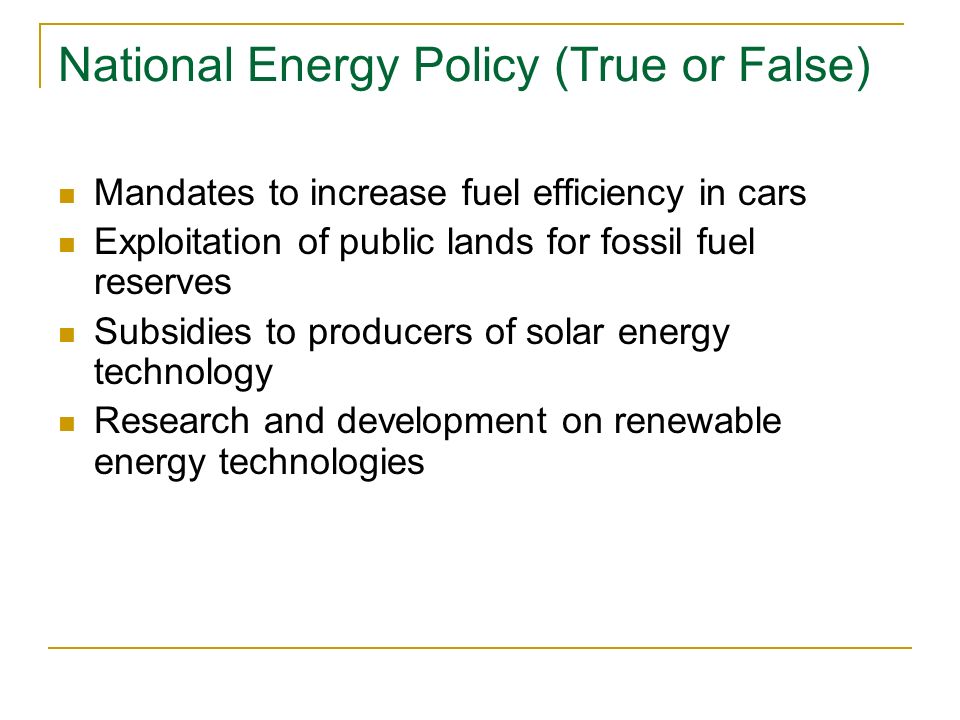 National Energy Policy (True or False) Mandates to increase fuel efficiency in cars Exploitation of public lands for fossil fuel reserves Subsidies to producers of solar energy technology Research and development on renewable energy technologies