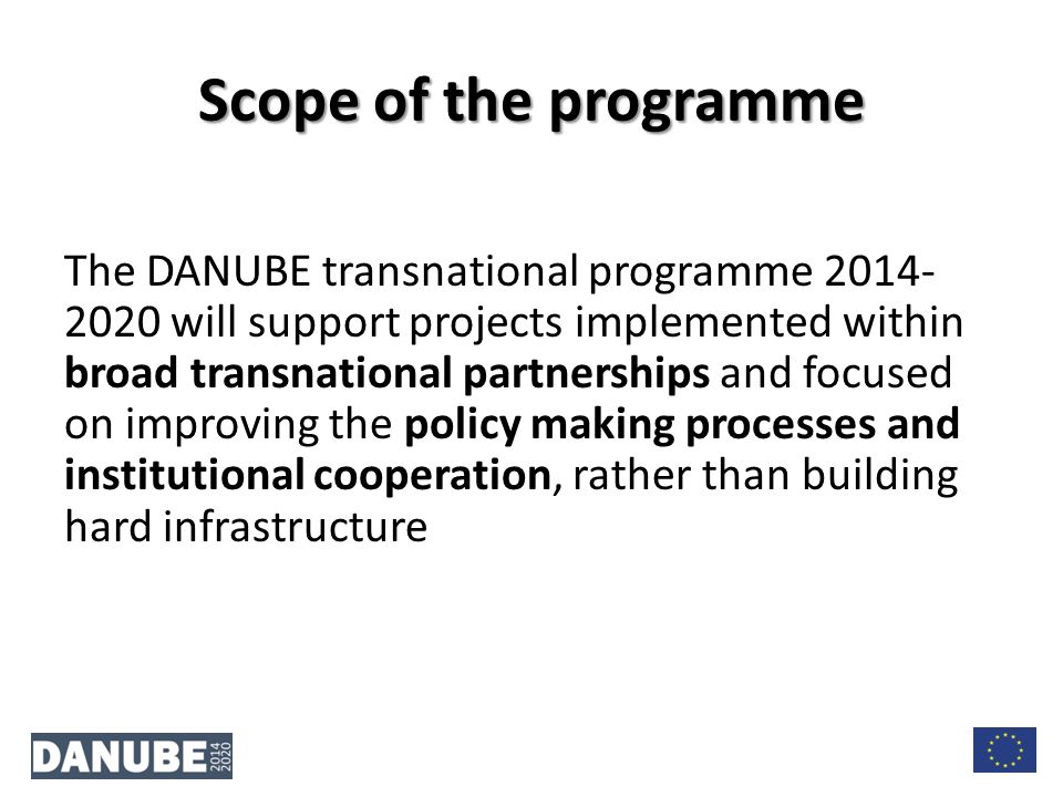 The DANUBE transnational programme will support projects implemented within broad transnational partnerships and focused on improving the policy making processes and institutional cooperation, rather than building hard infrastructure Scope of the programme