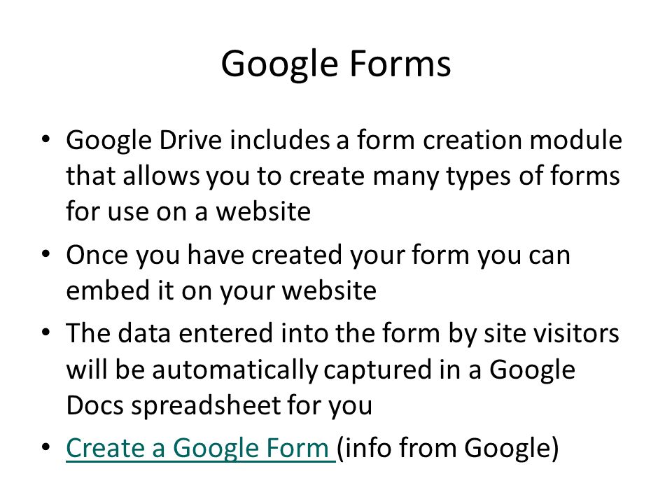 Google Drive includes a form creation module that allows you to create many types of forms for use on a website Once you have created your form you can embed it on your website The data entered into the form by site visitors will be automatically captured in a Google Docs spreadsheet for you Create a Google Form (info from Google) Create a Google Form