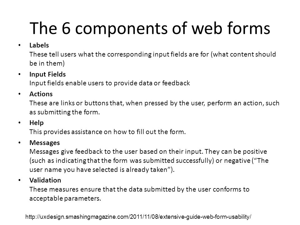 The 6 components of web forms Labels These tell users what the corresponding input fields are for (what content should be in them) Input Fields Input fields enable users to provide data or feedback Actions These are links or buttons that, when pressed by the user, perform an action, such as submitting the form.