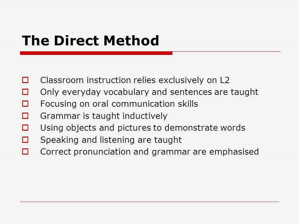 The Direct Method  Classroom instruction relies exclusively on L2  Only everyday vocabulary and sentences are taught  Focusing on oral communication skills  Grammar is taught inductively  Using objects and pictures to demonstrate words  Speaking and listening are taught  Correct pronunciation and grammar are emphasised
