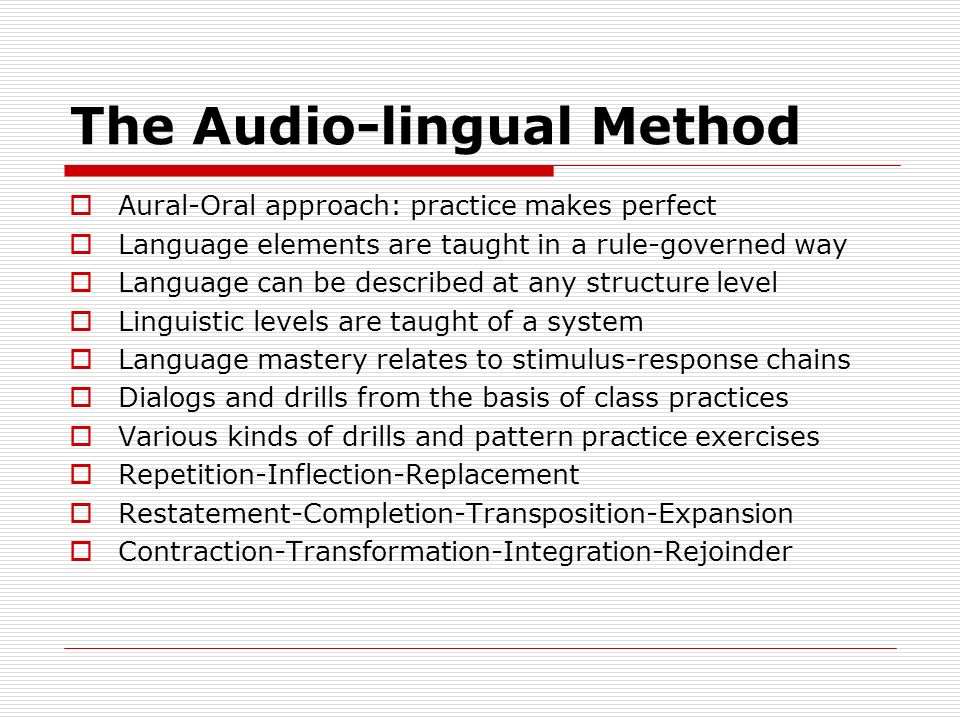 The Audio-lingual Method  Aural-Oral approach: practice makes perfect  Language elements are taught in a rule-governed way  Language can be described at any structure level  Linguistic levels are taught of a system  Language mastery relates to stimulus-response chains  Dialogs and drills from the basis of class practices  Various kinds of drills and pattern practice exercises  Repetition-Inflection-Replacement  Restatement-Completion-Transposition-Expansion  Contraction-Transformation-Integration-Rejoinder