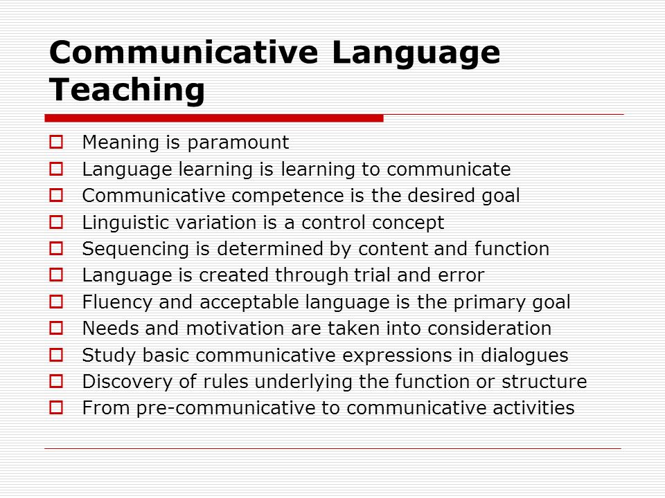 Communicative Language Teaching  Meaning is paramount  Language learning is learning to communicate  Communicative competence is the desired goal  Linguistic variation is a control concept  Sequencing is determined by content and function  Language is created through trial and error  Fluency and acceptable language is the primary goal  Needs and motivation are taken into consideration  Study basic communicative expressions in dialogues  Discovery of rules underlying the function or structure  From pre-communicative to communicative activities