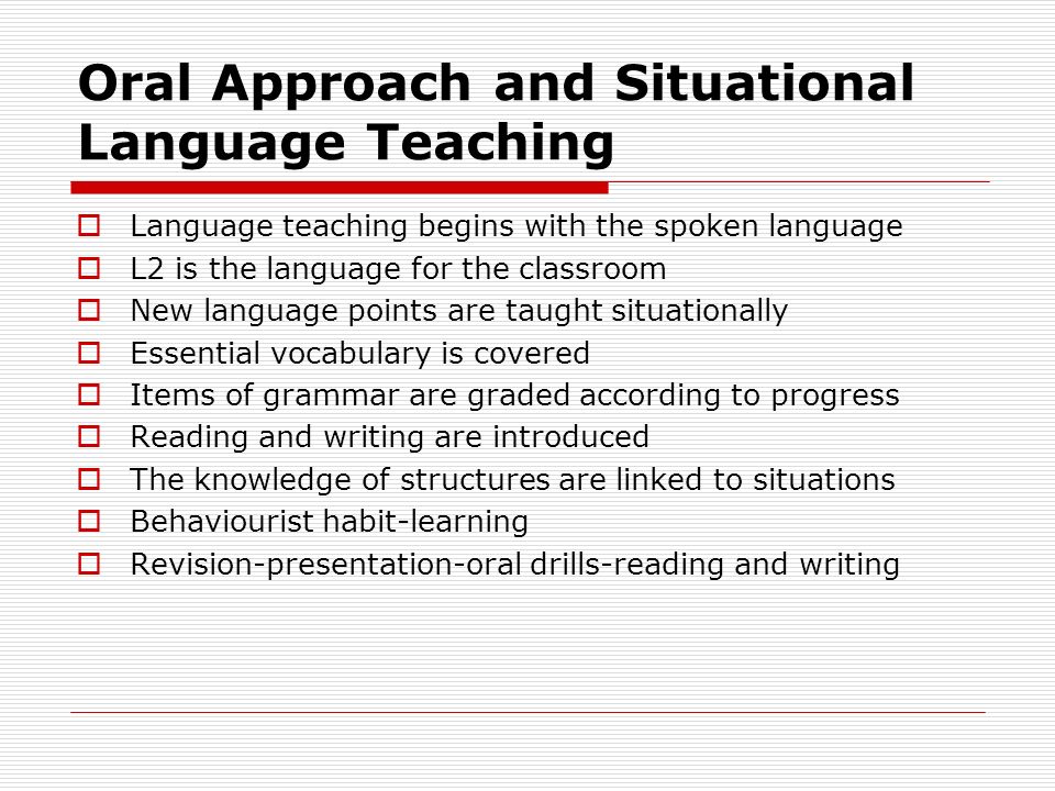 Oral Approach and Situational Language Teaching  Language teaching begins with the spoken language  L2 is the language for the classroom  New language points are taught situationally  Essential vocabulary is covered  Items of grammar are graded according to progress  Reading and writing are introduced  The knowledge of structures are linked to situations  Behaviourist habit-learning  Revision-presentation-oral drills-reading and writing