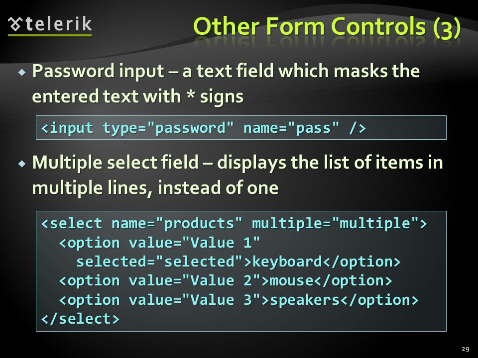  Password input – a text field which masks the entered text with * signs  Multiple select field – displays the list of items in multiple lines, instead of one 29 <option value= Value 1 <option value= Value 1 selected= selected >keyboard selected= selected >keyboard mouse mouse speakers speakers </select>