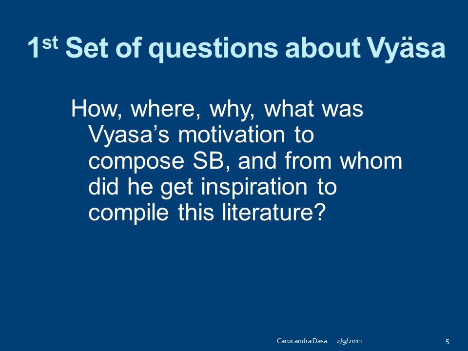 ü More questions in three sets from the sages to Süta ( )  1 st set of questions concerned about Çréla Vyäsadeva, who composed SB and then spoke to his son, Çukadeva Goswämi  2 nd set of questions were about Çukadeva, who in turn realized SB and narrated it to Parékñit Mahäräja  3 rd set of questions having to do with Parékñit Mahäräja 4 2/9/2011Carucandra Dasa