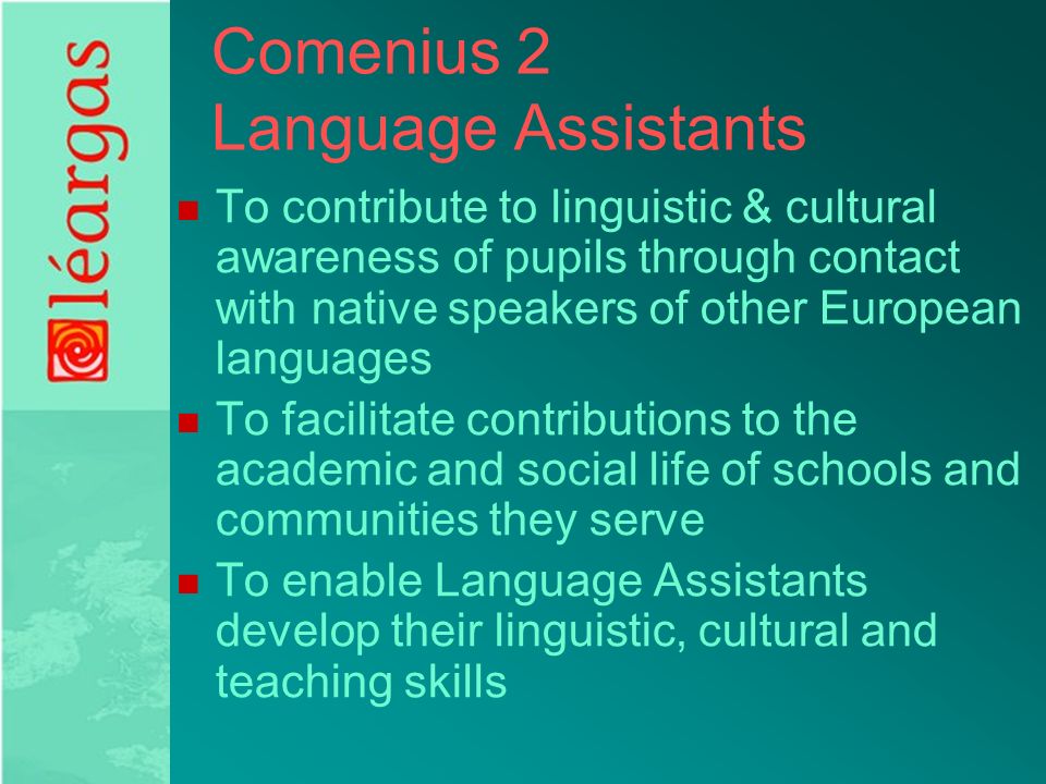 Comenius 2 Language Assistants To contribute to linguistic & cultural awareness of pupils through contact with native speakers of other European languages To facilitate contributions to the academic and social life of schools and communities they serve To enable Language Assistants develop their linguistic, cultural and teaching skills