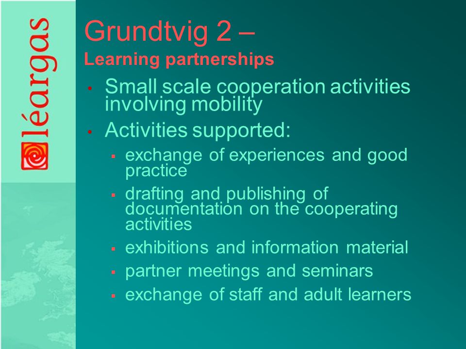 Grundtvig 2 – Learning partnerships Small scale cooperation activities involving mobility Activities supported:  exchange of experiences and good practice  drafting and publishing of documentation on the cooperating activities  exhibitions and information material  partner meetings and seminars  exchange of staff and adult learners