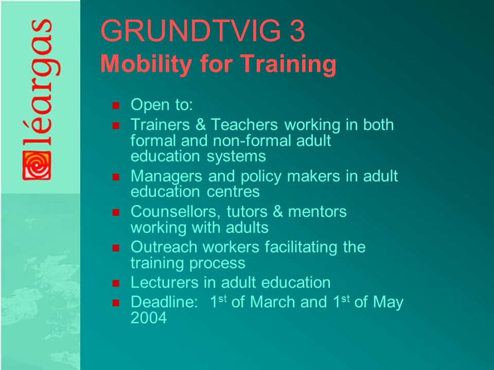 GRUNDTVIG 3 Mobility for Training Open to: Trainers & Teachers working in both formal and non-formal adult education systems Managers and policy makers in adult education centres Counsellors, tutors & mentors working with adults Outreach workers facilitating the training process Lecturers in adult education Deadline: 1 st of March and 1 st of May 2004