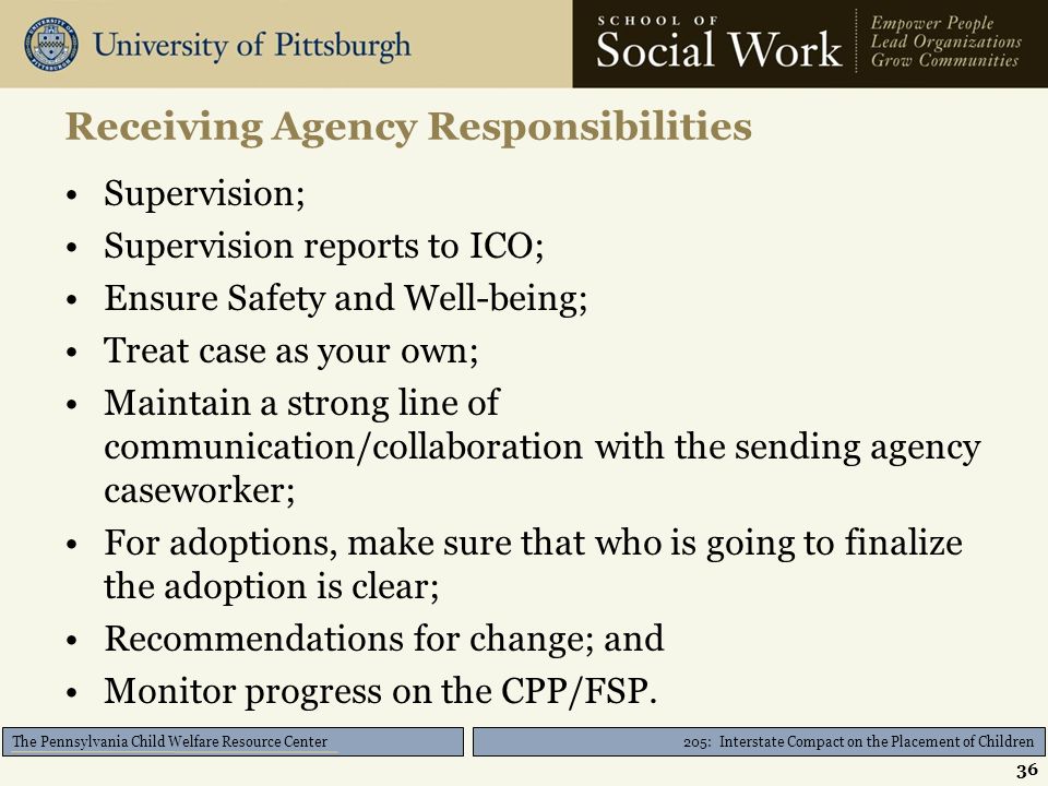 205: Interstate Compact on the Placement of Children The Pennsylvania Child Welfare Resource Center Receiving Agency Responsibilities Supervision; Supervision reports to ICO; Ensure Safety and Well-being; Treat case as your own; Maintain a strong line of communication/collaboration with the sending agency caseworker; For adoptions, make sure that who is going to finalize the adoption is clear; Recommendations for change; and Monitor progress on the CPP/FSP.