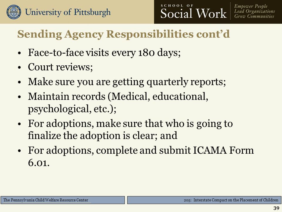 205: Interstate Compact on the Placement of Children The Pennsylvania Child Welfare Resource Center Sending Agency Responsibilities cont’d Face-to-face visits every 180 days; Court reviews; Make sure you are getting quarterly reports; Maintain records (Medical, educational, psychological, etc.); For adoptions, make sure that who is going to finalize the adoption is clear; and For adoptions, complete and submit ICAMA Form 6.01.