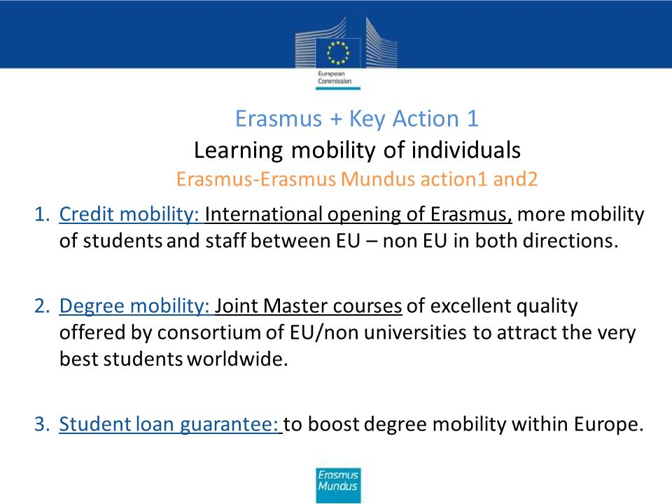 Erasmus + Key Action 1 Learning mobility of individuals Erasmus-Erasmus Mundus action1 and2 1.Credit mobility: International opening of Erasmus, more mobility of students and staff between EU – non EU in both directions.