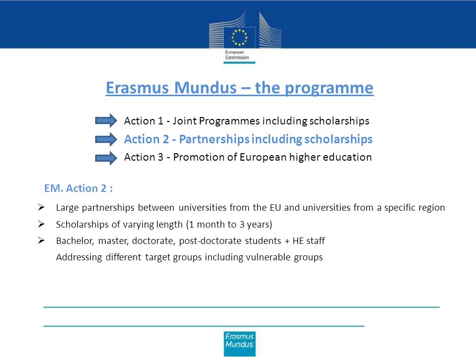 Erasmus Mundus – the programme Action 1 - Joint Programmes including scholarships Action 2 - Partnerships including scholarships Action 3 - Promotion of European higher education  Large partnerships between universities from the EU and universities from a specific region  Scholarships of varying length (1 month to 3 years)  Bachelor, master, doctorate, post-doctorate students + HE staff  Addressing different target groups including vulnerable groups EM.