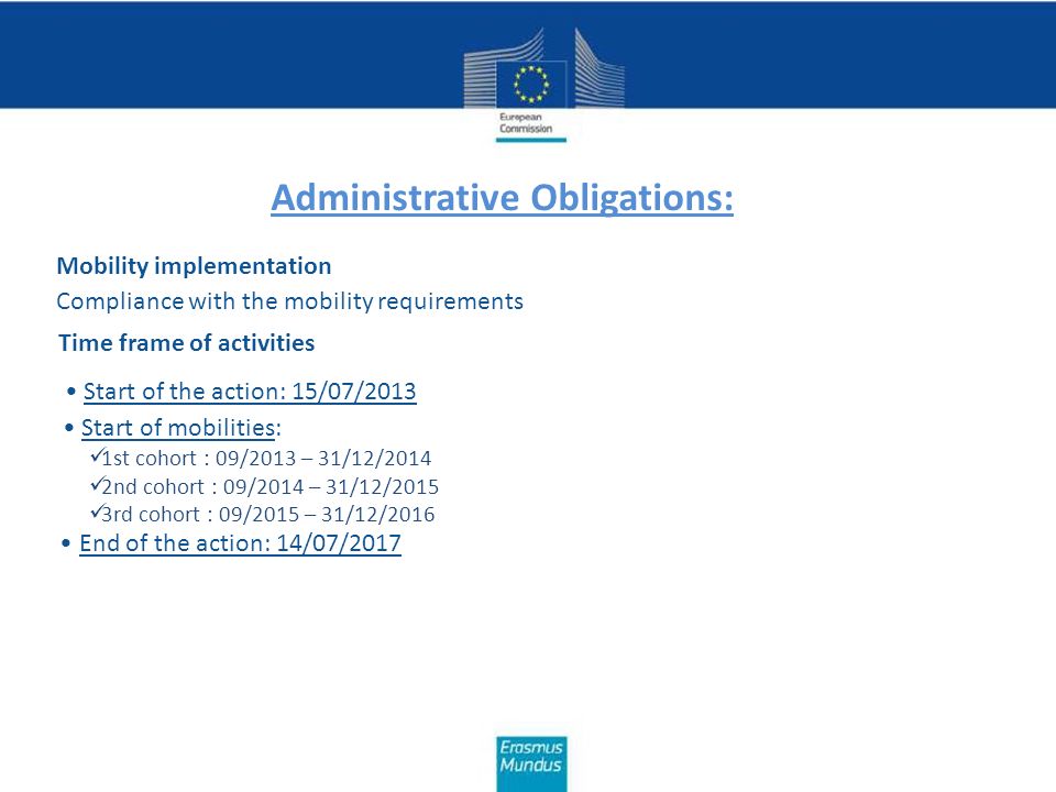 Administrative Obligations: Mobility implementation Compliance with the mobility requirements Time frame of activities Start of the action: 15/07/2013 Start of mobilities: 1st cohort : 09/2013 – 31/12/2014 2nd cohort : 09/2014 – 31/12/2015 3rd cohort : 09/2015 – 31/12/2016 End of the action: 14/07/2017
