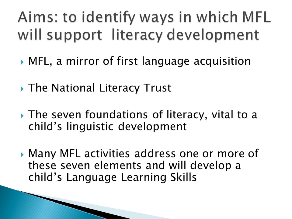  MFL, a mirror of first language acquisition  The National Literacy Trust  The seven foundations of literacy, vital to a child’s linguistic development  Many MFL activities address one or more of these seven elements and will develop a child’s Language Learning Skills